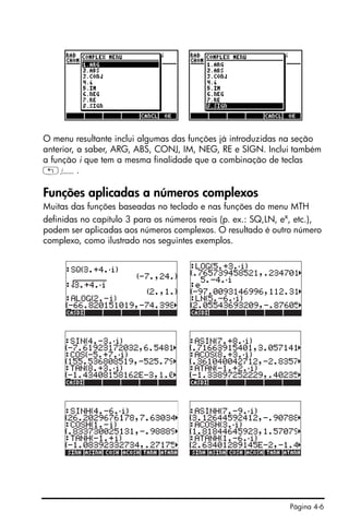 Página 4-6
O menu resultante inclui algumas das funções já introduzidas na seção
anterior, a saber, ARG, ABS, CONJ, IM, NEG, RE e SIGN. Inclui também
a função i que tem a mesma finalidade que a combinação de teclas
„¥.
Funções aplicadas a números complexos
Muitas das funções baseadas no teclado e nas funções do menu MTH
definidas no capítulo 3 para os números reais (p. ex.: SQ,LN, ex
, etc.),
podem ser aplicadas aos números complexos. O resultado é outro número
complexo, como ilustrado nos seguintes exemplos.
 