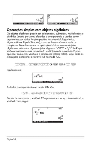 Página 5-2
Operações simples com objetos algébricos
Os objetos algébricos podem ser adicionados, subtraídos, multiplicados e
divididos (exceto por zero), elevados a uma potência e usados como
argumentos por várias funções-padrão (exponencial, logarítmica,
trigonométrica, hiperbólica, etc), como se fossem números reais ou
complexos. Para demonstrar as operações básicas com os objetos
algébricos, criaremos alguns objetos, digamos ‘π*R^2’ e ‘g*t^2/4’ que
serão armazenados nas variáveis A1 e A2 (consulte o capítulo 2 para
aprender como criar variáveis e armazenar valores nelas). Aqui estão as
teclas para armazenar a variável A1 no modo ALG.
³„ì*~rQ2™K ~a1 `
resultando em:
As teclas correspondentes ao modo RPN são:
„ì~r`2Q*~a1 K
Depois de armazenar a variável A2 e pressionar a tecla, a tela mostrará a
variável como segue:
 