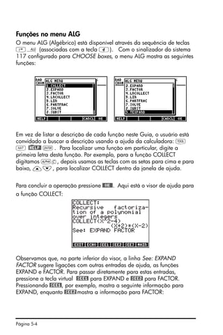 Página 5-4
Funções no menu ALG
O menu ALG (Algébrico) está disponível através da sequência de teclas
‚× (associadas com a tecla 4). Com o sinalizador do sistema
117 configurado para CHOOSE boxes, o menu ALG mostra as seguintes
funções:
Em vez de listar a descrição de cada função neste Guia, o usuário está
convidado a buscar a descrição usando a ajuda da calculadora: I
L @)HELP@ `. Para localizar uma função em particular, digite a
primeira letra desta função. Por exemplo, para a função COLLECT
digitamos ~c, depois usamos as teclas com as setas para cima e para
baixo, —˜, para localizar COLLECT dentro da janela de ajuda.
Para concluir a operação pressione @@OK@@. Aqui está o visor de ajuda para
a função COLLECT:
Observamos que, na parte inferior do visor, a linha See: EXPAND
FACTOR sugere ligações com outras entradas de ajuda, as funções
EXPAND e FACTOR. Para passar diretamente para estas entradas,
pressione a tecla virtual @SEE1! para EXPAND e @SEE2! para FACTOR.
Pressionando @SEE1!, por exemplo, mostra a seguinte informação para
EXPAND, enquanto @SEE2!mostra a informação para FACTOR:
 