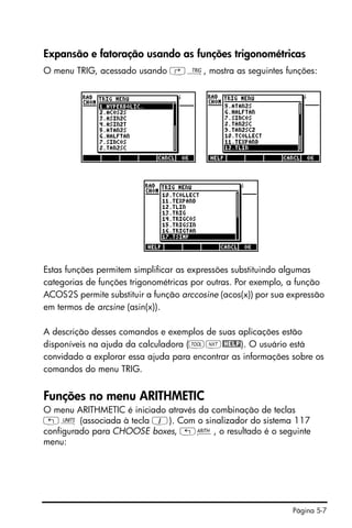 Página 5-7
Expansão e fatoração usando as funções trigonométricas
O menu TRIG, acessado usando ‚Ñ, mostra as seguintes funções:
Estas funções permitem simplificar as expressões substituindo algumas
categorias de funções trigonométricas por outras. Por exemplo, a função
ACOS2S permite substituir a função arccosine (acos(x)) por sua expressão
em termos de arcsine (asin(x)).
A descrição desses comandos e exemplos de suas aplicações estão
disponíveis na ajuda da calculadora (IL@HELP). O usuário está
convidado a explorar essa ajuda para encontrar as informações sobre os
comandos do menu TRIG.
Funções no menu ARITHMETIC
O menu ARITHMETIC é iniciado através da combinação de teclas
„Û (associada à tecla 1). Com o sinalizador do sistema 117
configurado para CHOOSE boxes, „Þ, o resultado é o seguinte
menu:
 