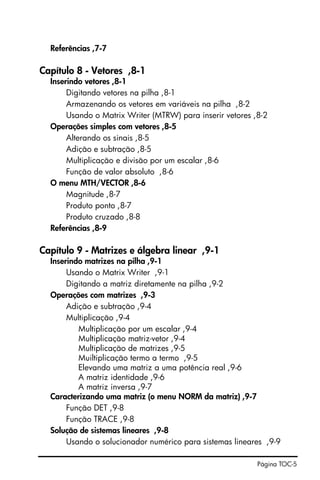 Página TOC-5
Referências ,7-7
Capítulo 8 - Vetores ,8-1
Inserindo vetores ,8-1
Digitando vetores na pilha ,8-1
Armazenando os vetores em variáveis na pilha ,8-2
Usando o Matrix Writer (MTRW) para inserir vetores ,8-2
Operações simples com vetores ,8-5
Alterando os sinais ,8-5
Adição e subtração ,8-5
Multiplicação e divisão por um escalar ,8-6
Função de valor absoluto ,8-6
O menu MTH/VECTOR ,8-6
Magnitude ,8-7
Produto ponto ,8-7
Produto cruzado ,8-8
Referências ,8-9
Capítulo 9 - Matrizes e álgebra linear ,9-1
Inserindo matrizes na pilha ,9-1
Usando o Matrix Writer ,9-1
Digitando a matriz diretamente na pilha ,9-2
Operações com matrizes ,9-3
Adição e subtração ,9-4
Multiplicação ,9-4
Multiplicação por um escalar ,9-4
Multiplicação matriz-vetor ,9-4
Multiplicação de matrizes ,9-5
Muiltiplicação termo a termo ,9-5
Elevando uma matriz a uma potência real ,9-6
A matriz identidade ,9-6
A matriz inversa ,9-7
Caracterizando uma matriz (o menu NORM da matriz) ,9-7
Função DET ,9-8
Função TRACE ,9-8
Solução de sistemas lineares ,9-8
Usando o solucionador numérico para sistemas lineares ,9-9
 