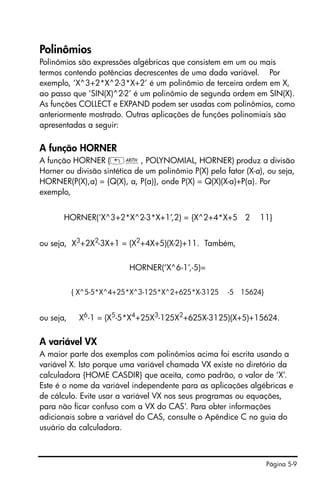 Página 5-9
Polinômios
Polinômios são expressões algébricas que consistem em um ou mais
termos contendo potências decrescentes de uma dada variável. Por
exemplo, ‘X^3+2*X^2-3*X+2’ é um polinômio de terceira ordem em X,
ao passo que ‘SIN(X)^2-2’ é um polinômio de segunda ordem em SIN(X).
As funções COLLECT e EXPAND podem ser usadas com polinômios, como
anteriormente mostrado. Outras aplicações de funções polinomiais são
apresentadas a seguir:
A função HORNER
A função HORNER („Þ, POLYNOMIAL, HORNER) produz a divisão
Horner ou divisão sintética de um polinômio P(X) pelo fator (X-a), ou seja,
HORNER(P(X),a) = {Q(X), a, P(a)}, onde P(X) = Q(X)(X-a)+P(a). Por
exemplo,
HORNER(‘X^3+2*X^2-3*X+1’,2) = {X^2+4*X+5 2 11}
ou seja, X3
+2X2
-3X+1 = (X2
+4X+5)(X-2)+11. Também,
HORNER(‘X^6-1’,-5)=
{ X^5-5*X^4+25*X^3-125*X^2+625*X-3125 -5 15624}
ou seja, X6
-1 = (X5
-5*X4
+25X3
-125X2
+625X-3125)(X+5)+15624.
A variável VX
A maior parte dos exemplos com polinômios acima foi escrita usando a
variável X. Isto porque uma variável chamada VX existe no diretório da
calculadora {HOME CASDIR} que aceita, como padrão, o valor de ‘X’.
Este é o nome da variável independente para as aplicações algébricas e
de cálculo. Evite usar a variável VX nos seus programas ou equações,
para não ficar confuso com a VX do CAS’. Para obter informações
adicionais sobre a variável do CAS, consulte o Apêndice C no guia do
usuário da calculadora.
 