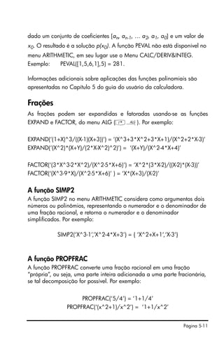 Página 5-11
dado um conjunto de coeficientes [an, an-1, … a2, a1, a0] e um valor de
x0. O resultado é a solução p(x0). A função PEVAL não está disponível no
menu ARITHMETIC, em seu lugar use o Menu CALC/DERIV&INTEG.
Exemplo: PEVAL([1,5,6,1],5) = 281.
Informações adicionais sobre aplicações das funções polinomiais são
apresentadas no Capítulo 5 do guia do usuário da calculadora.
Frações
As frações podem ser expandidas e fatoradas usando-se as funções
EXPAND e FACTOR, do menu ALG (‚×). Por exemplo:
EXPAND(‘(1+X)^3/((X-1)(X+3))’) = ‘(X^3+3*X^2+3*X+1)/(X^2+2*X-3)’
EXPAND(‘(X^2)*(X+Y)/(2*X-X^2)^2)’) = ‘(X+Y)/(X^2-4*X+4)’
FACTOR(‘(3*X^3-2*X^2)/(X^2-5*X+6)’) = ‘X^2*(3*X-2)/((X-2)*(X-3))’
FACTOR(‘(X^3-9*X)/(X^2-5*X+6)’ ) = ‘X*(X+3)/(X-2)’
A função SIMP2
A função SIMP2 no menu ARITHMETIC considera como argumentos dois
números ou polinômios, representando o numerador e o denominador de
uma fração racional, e retorna o numerador e o denominador
simplificados. Por exemplo:
SIMP2(‘X^3-1’,’X^2-4*X+3’) = { ‘X^2+X+1’,‘X-3’}
A função PROPFRAC
A função PROPFRAC converte uma fração racional em uma fração
“própria”, ou seja, uma parte inteira adicionada a uma parte fracionária,
se tal decomposição for possível. Por exemplo:
PROPFRAC(‘5/4’) = ‘1+1/4’
PROPFRAC(‘(x^2+1)/x^2’) = ‘1+1/x^2’
 