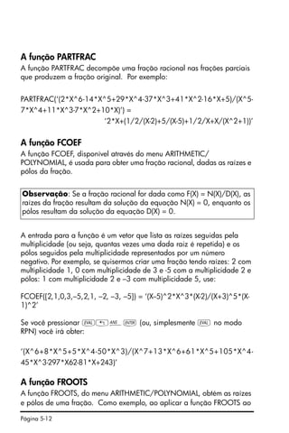 Página 5-12
A função PARTFRAC
A função PARTFRAC decompõe uma fração racional nas frações parciais
que produzem a fração original. Por exemplo:
PARTFRAC(‘(2*X^6-14*X^5+29*X^4-37*X^3+41*X^2-16*X+5)/(X^5-
7*X^4+11*X^3-7*X^2+10*X)’) =
‘2*X+(1/2/(X-2)+5/(X-5)+1/2/X+X/(X^2+1))’
A função FCOEF
A função FCOEF, disponível através do menu ARITHMETIC/
POLYNOMIAL, é usada para obter uma fração racional, dadas as raízes e
pólos da fração.
A entrada para a função é um vetor que lista as raízes seguidas pela
multiplicidade (ou seja, quantas vezes uma dada raiz é repetida) e os
pólos seguidos pela multiplicidade representados por um número
negativo. Por exemplo, se quisermos criar uma fração tendo raízes: 2 com
multiplicidade 1, 0 com multiplicidade de 3 e -5 com a multiplicidade 2 e
pólos: 1 com multiplicidade 2 e –3 com multiplicidade 5, use:
FCOEF([2,1,0,3,–5,2,1, –2, –3, –5]) = ‘(X--5)^2*X^3*(X-2)/(X+3)^5*(X-
1)^2’
Se você pressionar µ„î` (ou, simplesmente µ no modo
RPN) você irá obter:
‘(X^6+8*X^5+5*X^4-50*X^3)/(X^7+13*X^6+61*X^5+105*X^4-
45*X^3-297*X62-81*X+243)’
A função FROOTS
A função FROOTS, do menu ARITHMETIC/POLYNOMIAL, obtém as raízes
e pólos de uma fração. Como exemplo, ao aplicar a função FROOTS ao
Observação: Se a fração racional for dada como F(X) = N(X)/D(X), as
raízes da fração resultam da solução da equação N(X) = 0, enquanto os
pólos resultam da solução da equação D(X) = 0.
 