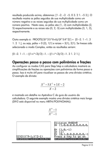Página 5-13
resultado produzido acima, obteremos: [1 –2. –3 –5. 0 3. 2 1. –5 2.]. O
resultado mostra os pólos seguidos de sua multiplicidade como um
número negativo e as raízes seguidas de sua multiplicidade como um
número positivo. Neste caso, os pólos são (1, -3) com multiplicidades (2,
5) respectivamente e as raízes são (0, 2, -5) com multiplicidades (3, 1, 2),
respectivamente.
Outro exemplo é: FROOTS(‘(X^2-5*X+6)/(X^5-X^2)’) = [0 –2. 1 –1. 3
1. 2 1.], ou seja, pólos = 0 (2), 1(1) e raízes = 3(1), 2(1). Se tivesse sido
selecionado o modo Complex, então os resultados seriam:
[0 –2. 1 –1. – ((1+i*√3)/2) –1. – ((1–i*√3)/2) –1. 3 1. 2 1.]
Operações passo a passo com polinômios e frações
Ao configurar os modos CAS para Step/step a calculadora mostrará as
simplificações de frações ou operações com polinômios da forma passo a
passo. Isso é muito útil para visualizar os passos de uma divisão sintética.
O exemplo da divisão
é mostrado em detalhe no Apêndice C do guia do usuário da
calculadora. O seguinte exemplo mostra uma divisão sintética mais longa
(DIV2 está disponível no menu ARITH/POLYNOMIAL):
2
235 23
−
−+−
X
XXX
1
1
2
9
−
−
X
X
 