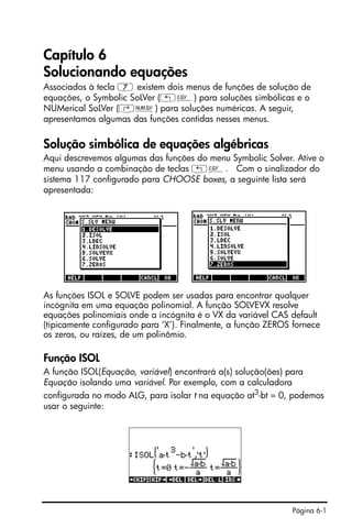 Página 6-1
Capítulo 6
Solucionando equações
Associados à tecla 7 existem dois menus de funções de solução de
equações, o Symbolic SoLVer („Î) para soluções simbólicas e o
NUMerical SoLVer (‚Ï) para soluções numéricas. A seguir,
apresentamos algumas das funções contidas nesses menus.
Solução simbólica de equações algébricas
Aqui descrevemos algumas das funções do menu Symbolic Solver. Ative o
menu usando a combinação de teclas „Î. Com o sinalizador do
sistema 117 configurado para CHOOSE boxes, a seguinte lista será
apresentada:
As funções ISOL e SOLVE podem ser usadas para encontrar qualquer
incógnita em uma equação polinomial. A função SOLVEVX resolve
equações polinomiais onde a incógnita é o VX da variável CAS default
(tipicamente configurado para ‘X’). Finalmente, a função ZEROS fornece
os zeros, ou raízes, de um polinômio.
Função ISOL
A função ISOL(Equação, variável) encontrará a(s) solução(ões) para
Equação isolando uma variável. Por exemplo, com a calculadora
configurada no modo ALG, para isolar t na equação at3
-bt = 0, podemos
usar o seguinte:
 