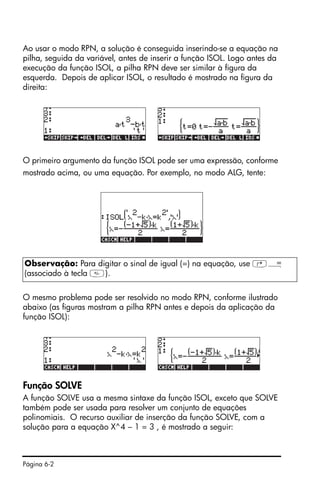 Página 6-2
Ao usar o modo RPN, a solução é conseguida inserindo-se a equação na
pilha, seguida da variável, antes de inserir a função ISOL. Logo antes da
execução da função ISOL, a pilha RPN deve ser similar à figura da
esquerda. Depois de aplicar ISOL, o resultado é mostrado na figura da
direita:
O primeiro argumento da função ISOL pode ser uma expressão, conforme
mostrado acima, ou uma equação. Por exemplo, no modo ALG, tente:
O mesmo problema pode ser resolvido no modo RPN, conforme ilustrado
abaixo (as figuras mostram a pilha RPN antes e depois da aplicação da
função ISOL):
Função SOLVE
A função SOLVE usa a mesma sintaxe da função ISOL, exceto que SOLVE
também pode ser usada para resolver um conjunto de equações
polinomiais. O recurso auxiliar de inserção da função SOLVE, com a
solução para a equação X^4 – 1 = 3 , é mostrado a seguir:
Observação: Para digitar o sinal de igual (=) na equação, use ‚Å
(associado à tecla ).
 