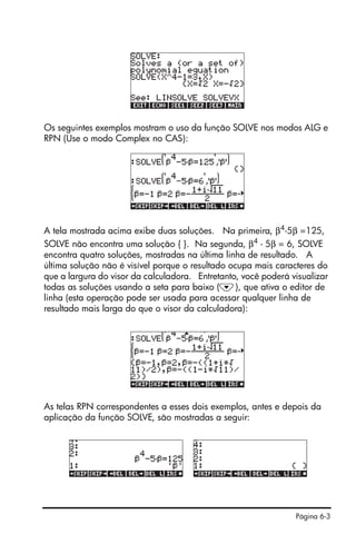Página 6-3
Os seguintes exemplos mostram o uso da função SOLVE nos modos ALG e
RPN (Use o modo Complex no CAS):
A tela mostrada acima exibe duas soluções. Na primeira, β4-5β =125,
SOLVE não encontra uma solução { }. Na segunda, β4
- 5β = 6, SOLVE
encontra quatro soluções, mostradas na última linha de resultado. A
última solução não é visível porque o resultado ocupa mais caracteres do
que a largura do visor da calculadora. Entretanto, você poderá visualizar
todas as soluções usando a seta para baixo (˜), que ativa o editor de
linha (esta operação pode ser usada para acessar qualquer linha de
resultado mais larga do que o visor da calculadora):
As telas RPN correspondentes a esses dois exemplos, antes e depois da
aplicação da função SOLVE, são mostradas a seguir:
 