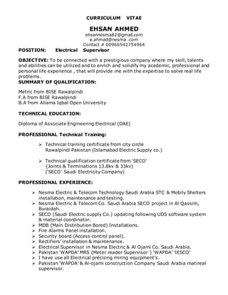 CURRICULUM VITAE
EHSAN AHMED
ehsannesma82@gmail.com
e.ahmad@nesma .com
Contact # 00966542754964
POSITION: Electrical Supervisor
OBJECTIVE: To be connected with a prestigious company where my skill, talents
and abilities can be utilized and to enrich and solidify my academic, professional and
personal life experience , that will provide me with the expertise to solve real life
problems.
SUMMARY OF QUALIFICATION:
Metric from BISE Rawalpindi
F.A from BISE Rawalpindi
B.A from Allama Iqbal Open University
TECHNICAL EDUCATION:
Diploma of Associate Engineering Electrical (DAE)
PROFESSIONAL Technical Training:
 Technical training certificate from city circle
Rawalpindi Pakistan (Islamabad Electric Supply co.)
 Technical qualification certificate from ‘SECO’
{Joints & Terminations 13.8kv & 33kv}
(‘SECO’ Saudi Electricity Company)
PROFESSIONAL EXPERIENCE:
 Nesma Electric & Telecom Technology Saudi Arabia STC & Mobily Shelters
installation, maintenance and testing.
 Nesma Electric & Telecom Co. Saudi Arabia SECO project in Al Qassim,
Buraidah.
 SECO (Saudi Electric supply Co.) updating following UDS software system
& material coordinator.
 MDB (Main Distribution Bored) Installations.
 Fire Alarms Panel installation.
 Security board (Access control panel).
 Rectifiers’ installation & maintenance.
 Electrical Supervisor in Nesma Electric & Al Ojami Co. Saudi Arabia.
 Pakistan ‘WAPDA’ MRS (Meter reader Supervisor ) ‘WAPDA’ ‘IESCO’
 I have use all Electrical précising miring equipment’s.
 Pakistan ‘WAPDA’ & Al-ojami construction Company Saudi Arabia matireal
supervisor.
 