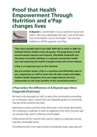 Proof that Health
Empowerment Through
Nutrition and e’Pap
changes lives
& Beyond is a world leader in luxury adventure travels and
safaris. They have a philosophy that says “Care of the Land.
Care of the Wildlife. Care of the People.” This was their
feedback on HETN’s approach and e’Pap.
“Our most valuable asset is our staff. With this in mind, in 2003 we
initiated Positive Health across the group. This programme is built
around natural vitamins and minerals, affordable foodstuffs and
the power of positive thinking. It is geared at preventive health
care and improving the health of people living with chronic disease.
e’Pap is an important part of this initiative.
Not just another cereal, e’Pap is a nutritious and affordable meal-in-
one, enjoyed by our staff at more than 45 safari camps and lodges.
Positive Health champions from each lodge educate the local
communities on the many beneﬁts of this remarkable product.”
e’Pap makes the difference at & Beyond says Steve
Fitzgerald (Chairman)
We teach and encourage our staff, as well as the communities surrounding
our conservation areas, to grow their own vegetable gardens to ensure that
they get all the nutrients they need.
Operating in various countries across Africa and in very remote destinations,
this is obviously a challenge. In order to supplement their diets, ﬁve years ago
we sourced e’Pap, which is effective and affordable.
e’Pap contains all the nutrients that a person needs on a daily basis and we
have seen remarkable results.
The difference that it has made has been immediately visible, especially with
 