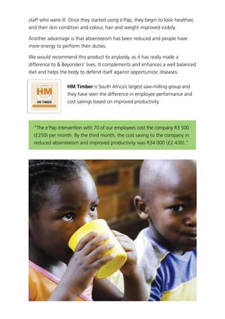 staff who were ill. Once they started using e’Pap, they begin to look healthier,
and their skin condition and colour, hair and weight improved visibily.
Another advantage is that absenteeism has been reduced and people have
more energy to perform their duties.
We would recommend this product to anybody, as it has really made a
difference to & Beyonders’ lives. It complements and enhances a well balanced
diet and helps the body to defend itself against opportunistic diseases.
HM Timber is South Africa’s largest saw-milling group and
they have seen the difference in employee performance and
cost savings based on improved productivity.
“The e’Pap intervention with 70 of our employees cost the company R3 500
(£250) per month. By the third month, the cost saving to the company in
reduced absenteeism and improved productivity was R34 000 (£2 430).”
 