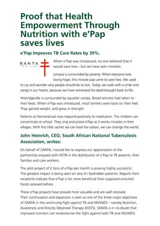Proof that Health
Empowerment Through
Nutrition with e’Pap
saves lives
e’Pap Improves TB Cure Rates by 39%.
When e’Pap was introduced, no one believed that it
would save lives - but we have seen miracles.
Lenasia is surrounded by poverty. When everyone was
losing hope, this miracle pap came to save lives. We used
to cry and wonder why people should be so sick. Today, we walk with a smile and
songs in our hearts, because we have witnessed the dead brought back to life.
Atteridgeville is surrounded by squatter camps. Bread winners had taken to
their beds. When e’Pap was introduced, most families were back on their feet.
They gained weight, and grew in strength.
Patients at Hamanskraal now respond positively to medication. The children can
concentrate at school. They sing and praise e`Pap as it works miracles in their
villages. With this little sachet we can heal the nation; we can change the world.
John Heinrich, CEO, South African National Tuberculosis
Association, writes:
On behalf of SANTA, I would like to express our appreciation of the
partnership enjoyed with HETN in the distribution of e’Pap to TB patients, their
families and care workers.
The pilot project of 2 tons of e’Pap per month is proving highly successful.
The greatest impact is being seen on very ill / bedridden patients. Reports from
recipients indicate that e’Pap is far more beneﬁcial than supposed enriched
foods received before.
These e’Pap projects have proved most valuable and are well received.
Their continuation and expansion is seen as one of the three major objectives
of SANTA in the continuing ﬁght against TB and HIV/AIDS - namely Nutrition,
Awareness and Directly Observed Therapy (DOTS). SANTA is in no doubt that
improved nutrition can revolutionise the ﬁght against both TB and HIV/AIDS. 
 