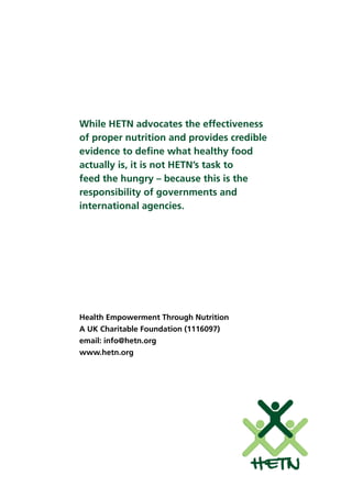While HETN advocates the effectiveness
of proper nutrition and provides credible
evidence to deﬁne what healthy food
actually is, it is not HETN’s task to
feed the hungry – because this is the
responsibility of governments and
international agencies.
Health Empowerment Through Nutrition
A UK Charitable Foundation (1116097)
email: info@hetn.org
www.hetn.org
HETN
 