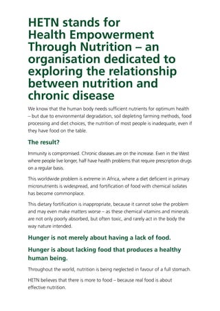 HETN stands for
Health Empowerment
Through Nutrition – an
organisation dedicated to
exploring the relationship
between nutrition and
chronic disease
We know that the human body needs sufﬁcient nutrients for optimum health
– but due to environmental degradation, soil depleting farming methods, food
processing and diet choices, the nutrition of most people is inadequate, even if
they have food on the table.
The result?
Immunity is compromised. Chronic diseases are on the increase. Even in the West
where people live longer, half have health problems that require prescription drugs
on a regular basis.
This worldwide problem is extreme in Africa, where a diet deﬁcient in primary
micronutrients is widespread, and fortiﬁcation of food with chemical isolates
has become commonplace.
This dietary fortiﬁcation is inappropriate, because it cannot solve the problem
and may even make matters worse – as these chemical vitamins and minerals
are not only poorly absorbed, but often toxic, and rarely act in the body the
way nature intended.
Hunger is not merely about having a lack of food.
Hunger is about lacking food that produces a healthy
human being.
Throughout the world, nutrition is being neglected in favour of a full stomach.
HETN believes that there is more to food – because real food is about
effective nutrition.
 