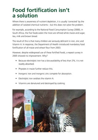 Food fortiﬁcation isn’t
a solution
Where there is awareness of nutrient depletion, it is usually ‘corrected’ by the
addition of isolated chemical nutrients – but this does not solve the problem.
For example, according to the National Food Consumption Survey (2000), in
South Africa, the ﬁve foods eaten the most are reﬁned white maize and sugar,
tea, milk and brown bread.
The result of this is that many children are seriously deﬁcient in iron, zinc and
Vitamin A. In response, the Department of Health introduced mandatory food
fortiﬁcation of all maize and wheat ﬂour from 2003.
However, despite widespread use of these fortiﬁed foods, a repeat survey in
2005 showed no improvement. Why?
• Because electrolytic iron has a bio-availability of less than 2%, it is not
readily absorbed.
• Phytates in maize further reduce this.
• Inorganic iron and inorganic zinc compete for absorption.
• Electrolytic iron oxidises the vitamin A.
• Vitamins are denatured and destroyed by cooking.
 