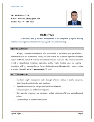 Curriculum Vitae
Ajeesh Jaffer Page 1
Mr. AJEESH JAFFER
E-mail : mubaraq.jaffer@gmail.com
Contact No: +971 509546524
OBJECTIVE
To become a part of business developments in the companies of repute. Seeking
suitable level assignments in automotive spare parts sales and marketing.
PROFILE SUMMARY
A highly experienced competitive sales professional in automotive spare parts industry,
expertise in local and export sales. Having 7+ years of rich and extensive experience in export
regions and UAE market. A customer focused and articulate individual who possesses excellent
record in streamlining operations, delivering quality results, leading team and dealing –
negotiating with key industry players. Current designation as a Sales executive – export (Africa
& Middle East) with NASCO Automotive FZE, UAE.
KEY COMPETENCIES
- Excellent people management skills through effective setting of yearly objectives,
supervising & monitoring the team members.
- Superior communication, Interpersonal and leadership skills.
- Strong analytical and problem solving skills.
- Have travelled extensively and interacted / worked with teams of diverse nationalities and
culture.
- Key knowledge in computer applications.
 