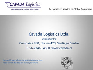 Personalized service to Global Customers
For over 35 years offering the best in logistics services
7 days a week, 365 days per year at your service
Cavada Logistics Ltda.
Oficina Central
Compañía 960, oficina 420, Santiago Centro
F. 56-22466.4560 www.cavada.cl
 