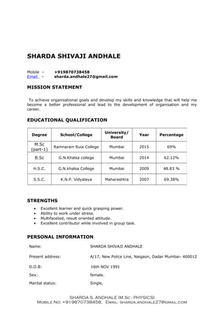 SHARDA SHIVAJI ANDHALE
Mobile – +919870738458
Email – sharda.andhale27@gmail.com
MISSION STATEMENT
To achieve organisational goals and develop my skills and knowledge that will help me
become a better professional and lead to the development of organisation and my
career.
EDUCATIONAL QUALIFICATION
STRENGTHS
• Excellent learner and quick grasping power.
• Ability to work under stress.
• Multifaceted, result oriented attitude.
• Excellent contributor while involved in group task.
PERSONAL INFORMATION
Name: SHARDA SHIVAJI ANDHALE
Present address: A/17, New Police Line, Naigaon, Dadar Mumbai- 400012
D.O.B: 16th NOV 1991
Sex: female.
Marital status: Single.
SHARDA S. ANDHALE (M.Sc - PHYSICS)
Mobile No: +919870738458, Email: sharda.andhale27@gmail.com
Degree School/College
University/
Board
Year Percentage
M.Sc
(part-1)
Ramnarain Ruia College Mumbai 2015 69%
B.Sc G.N.Khalsa college Mumbai 2014 62.12%
H.S.C. G.N.khalsa College Mumbai 2009 48.83 %
S.S.C. K.N.P. Vidyalaya Maharashtra 2007 69.38%
 