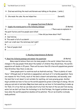 Two Model Exams on Unit (5) Upstream Book
Page 2 of 7
4- Ziad was watching the mach and Kareem was talking on the phone. ( while )
…………………………………………………………………………………………………………………………
5- She made the cake. No one helped her. (herself)
…………………………………………………………………………………………………………………………
B- Language Functions (5 Marks)
3- Supply the missing parts in the following dialogue: (5 Marks)
A: …………………………………………………………………………………………………………….! There was an explosion in
the paint factory and five people were killed!
B: …………………………………………………………………………….! How did you know about that?
A: Dad told me.
B: This week is full of accidents! ………………………………………….………………………………? There was a
multi-car crash near the motorway last night!
B: ……………………………………………………….……………!
A: Tens of people died!
B: …………………………………………………..….!
C- Reading Comprehension (8 Marks)
4- Read the following passage and answer the questions: (8 Marks)
Many experts believe there are too many people in the world. Unless there are big
changes in the way people think about the number of children they should have, the world’s
population will double in 25 years. There will be more than 20 cities with populations greater
than 20 million. Now there is only one.
Some people point to countries such as Australia and say, “There is plenty of room
there.” Although most of Australia is unpopulated, and much of it is hardly populated, there
are reasons for this. Firstly, much of the land is desert and waterless, and secondly, even
the land that is not desert is not suitable for anything, not even growing grass. Another
major problem we have to face as the world’s population grows is shortage of energy. We are
using up coal and oil and when they have been used up, we have to find something to make up
for them. It is true that we can make electricity from the heat of the sun and from moving
water but we don’t yet have the technology to do this! Perhaps, the biggest problem we may
have when the world’s population doubles will be pollution. The air we breathe is already
badly polluted.
 