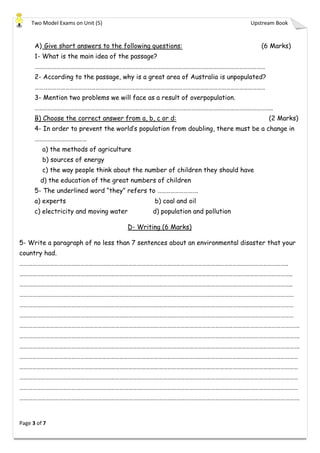 Two Model Exams on Unit (5) Upstream Book
Page 3 of 7
A) Give short answers to the following questions: (6 Marks)
1- What is the main idea of the passage?
……………………………………………………………………………………………………………………………………………
2- According to the passage, why is a great area of Australia is unpopulated?
……………………………………………………………………………………………………………………………………………
3- Mention two problems we will face as a result of overpopulation.
………………………………………………………………………………………………………………………………………………..
B) Choose the correct answer from a, b, c or d: (2 Marks)
4- In order to prevent the world’s population from doubling, there must be a change in
………………………………
a) the methods of agriculture
b) sources of energy
c) the way people think about the number of children they should have
d) the education of the great numbers of children
5- The underlined word “they” refers to ……………………….
a) experts b) coal and oil
c) electricity and moving water d) population and pollution
D- Writing (6 Marks)
5- Write a paragraph of no less than 7 sentences about an environmental disaster that your
country had.
…………………………………………………………………………………………………………………………………………………………………..
……………………………………………………………………………………………………………………………………………………………………..
……………………………………………………………………………………………………………………………………………………………………..
………………………………………………………………………………………………………………………………………………………………………
………………………………………………………………………………………………………………………………………………………………………
………………………………………………………………………………………………………………………………………………………………………
………………………………………………………………………………………………………………………………………………………………………….
………………………………………………………………………………………………………………………………………………………………………….
………………………………………………………………………………………………………………………………………………………………………….
…………………………………………………………………………………………………………………………………………………………………………
…………………………………………………………………………………………………………………………………………………………………………
…………………………………………………………………………………………………………………………………………………………………………
…………………………………………………………………………………………………………………………………………………………………………
………………………………………………………………………………………………………………………………………………………………………….
 