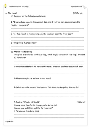 Two Model Exams on Unit (5) Upstream Book
Page 4 of 7
6- The Novel (12 Marks)
A) Comment on the following quotations:
1- “I warned you once. In the name of God, and if you’re a man, save me from the
house of murderers!”
……………………………………………………………………………………………………………………………………………………………
…………………………………………………………………………………………………………………………………………………
2- “At two o’clock in the morning exactly, you must open the front door.”
……………………………………………………………………………………………………………………………………………………………
……………………………………………………………………………………………………………………………………………………………
3- “Help! Help! Michael, Help!”
……………………………………………………………………………………………………………………………………………………………
……………………………………………………………………………………………………………………………………………………………
B) Answer the following:
1-Chapter 8 is entitled “setting a trap,” what do you know about this trap? Who set
it? For whom?
………………………………………………………………………………………………………………………………………………………
………………………………………………………………………………………………………………………………………………………
2- How many offers do we have in this novel? What do you know about each one?
………………………………………………………………………………………………………………………………………………………
………………………………………………………………………………………………………………………………………………………
…………………………………………………………………………………………………………………………………………………….
3- How many spies de we have in this novel?
………………………………………………………………………………………………………………………………………………………
………………………………………………………………………………………………………………………………………………………
4- What were the plans of the Duke to face the attacks against the castle?
………………………………………………………………………………………………………………………………………………………
………………………………………………………………………………………………………………………………………………………
……………………………………………………………………………………………………………………………………………………..
7- Poetry: "Wonderful World" (4 Marks)
You are more than Earth, though you’re such a dot,
You can love and think, and the Earth cannot.”
1- Paraphrase the above lines.
………………………………………………………………………………………………………………………………………………………
………………………………………………………………………………………………………………………………………………………
 