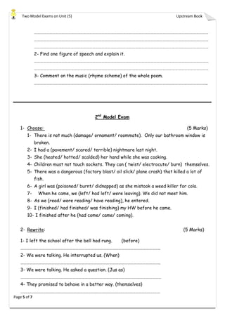 Two Model Exams on Unit (5) Upstream Book
Page 5 of 7
………………………………………………………………………………………………………………………………………………………
………………………………………………………………………………………………………………………………………………………
………………………………………………………………………………………………………………………………………………………
2- Find one figure of speech and explain it.
………………………………………………………………………………………………………………………………………………………
………………………………………………………………………………………………………………………………………………………
3- Comment on the music (rhyme scheme) of the whole poem.
……………………………………………………………………………………………………………………………………………………..
2nd
Model Exam
1- Choose: (5 Marks)
1- There is not much (damage/ ornament/ roommate). Only our bathroom window is
broken.
2- I had a (pavement/ scared/ terrible) nightmare last night.
3- She (heated/ hotted/ scalded) her hand while she was cooking.
4- Children must not touch sockets. They can ( twist/ electrocute/ burn) themselves.
5- There was a dangerous (factory blast/ oil slick/ plane crash) that killed a lot of
fish.
6- A girl was (poisoned/ burnt/ didnapped) as she mistook a weed killer for cola.
7- When he came, we (left/ had left/ were leaving). We did not meet him.
8- As we (read/ were reading/ have reading), he entered.
9- I (finished/ had finished/ was finishing) my HW before he came.
10- I finished after he (had come/ came/ coming).
2- Rewrite: (5 Marks)
1- I left the school after the bell had rung. (before)
………………………………………………………………………………………………………………………..
2- We were talking. He interrupted us. (When)
………………………………………………………………………………………………………………………..
3- We were talking. He asked a question. (Jus as)
…………………………………………………………………………………………………………………………
4- They promised to behave in a better way. (themselves)
….........................................................................................................................
 