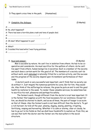 Two Model Exams on Unit (5) Upstream Book
Page 6 of 7
5-They spent a nice time in the park. (themselves)
…………………………………………………………………………………………………………………………
3- Complete the dialogue: (5 Marks)
A: ………………………………………………………………………………………………...?
B: No, what happened?
A: There has been a horrible plane crash and tens of people died.
A: …………………………………………………………………..…!
B: ………………………………………………………………………………………….…!
A: Oh dear! What happened to you?
B: …………………………………………………………………………….…..…!
A: What?
B: I scalded this hand while I was frying potatoes.
A: …………………………………………!
4- Read and answer: (5 Marks)
Man is sociable by nature. He can’t live in isolation from others. He has to be co-
operative and considerate. He must sacrifice for the welfare of others. As he can’t
live apart from others, human beings live in societies. Each is a member of the society
and each does a certain work for the good of all. The members of a society can’t do
without work, each individual is naturally fitted for a certain activity, and the success
and the progress of the society depend upon its members’ performances of their
tasks.
A doctor’s work is very successful and important, and I think that no society can
do without it. Just imagine the numerous patients he cures, But for him, they would
die. Also think of the sufferings he relieves, the groan he puts an end to and the good
health he restores to the weak. To render these valuable services, he sometimes has
to sacrifice his rest, pleasures and perhaps his safety.
The farmer’s work, though different from the doctor’s is not less important. It
is the farmer that supplies us with the food necessary for our existence. Except for
him, we should be starved to death, and as we all know, the pain of hunger is as acute
as that of illness. Also the farmer’s work is not less difficult than the doctor’s. To get
a rich harvest, he toils all the year, plowing, digging, sowing, planting, irrigating,
fertilizing, reaping and harvesting. Whether it is calm or stormy, clear or cloudy, he
has to go out to his fields so that we shall have foodstuffs to sustain us. From this, we
can see that both the doctor and the farmer are the main pillars in the social
structure.
 