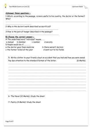 Two Model Exams on Unit (5) Upstream Book
Page 7 of 7
A)Answer these questions:-
1-Which, according to the passage, is more useful to his country, the doctor or the farmer?
Why?
…………………………………………………………………………………………………………………………………………………………………………
…………………………………………………….
2-Why is the doctor’s work described as sacrificial?
………………………………………………………………………………………………………………
3-How is the pain of hunger described in the passage?
……………………………………………………………………………………………………………….
B) Choose the correct answer:-
4-The underlined word “individual” means………
a-manual b-member c-number d-society
5-People would die if…………….
a-the doctor gave them medicine b-there weren’t doctors
c-the farmer toiled all the year d-went out to his fields.
5- Write a letter to your friend a bout an accident that you had and how you were saved.
Pay due attention to the standard format of the letter. (6 Marks)
……………………………………………………………………………………………………………………………………………………………………
……………………………………………………………………………………………………………………………………………………………………
……………………………………………………………………………………………………………………………………………………………………
……………………………………………………………………………………………………………………………………………………………………
……………………………………………………………………………………………………………………………………………………………………
……………………………………………………………………………………………………………………………………………………………………
……………………………………………………………………………………………………………………………………………………………………
……………………………………………………………………………………………………………………………………………………………………
……………………………………………………………………………………………………………………………………………………………………
…………………………………………………………………………………………………………………………………………………………………..
6- The Novel (12 Marks): Study the sheet
7- Poetry (4 Marks): Study the sheet
 