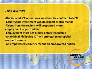 Think WIN-WIN
-Outsourced ICT operations need not be confined to NCR
-Countryside investment will decongest Metro Manila
-Talent from the regions will be granted more
employment opportunities
-Employment must not hinder Entrepreneurship
-An original Philippine ICT will strengthen our global
competitiveness
-An empowered citizenry means an empowered nation
 