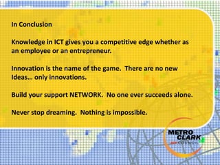 In Conclusion
Knowledge in ICT gives you a competitive edge whether as
an employee or an entrepreneur.
Innovation is the name of the game. There are no new
Ideas… only innovations.
Build your support NETWORK. No one ever succeeds alone.
Never stop dreaming. Nothing is impossible.
 