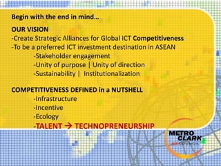 Begin with the end in mind…
OUR VISION
-Create Strategic Alliances for Global ICT Competitiveness
-To be a preferred ICT investment destination in ASEAN
-Stakeholder engagement
-Unity of purpose | Unity of direction
-Sustainability | Institutionalization
COMPETITIVENESS DEFINED in a NUTSHELL
-Infrastructure
-Incentive
-Ecology
-TALENT  TECHNOPRENEURSHIP
 