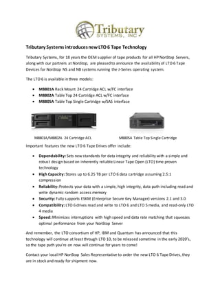 Tributary Systems introducesnewLTO 6 Tape Technology
Tributary Systems, for 18 years the OEM supplier of tape products for all HP NonStop Servers,
along with our partners at NonStop, are pleased to announce the availability of LTO 6 Tape
Devices for NonStop NS and NB systems running the J-Series operating system.
The LTO 6 is available in three models:
 M8801A Rack Mount 24 Cartridge ACL w/FC interface
 M8802A Table Top 24 Cartridge ACL w/FC interface
 M8805A Table Top Single Cartridge w/SAS interface
Important features the new LTO 6 Tape Drives offer include:
 Dependability: Sets new standards for data integrity and reliability with a simple and
robust design based on inherently reliable Linear Tape Open (LTO) time proven
technology
 High Capacity: Stores up to 6.25 TB per LTO 6 data cartridge assuming 2.5:1
compression
 Reliability: Protects your data with a simple, high integrity, data path including read and
write dynamic random access memory
 Security: Fully supports ESKM (Enterprise Secure Key Manager) versions 2.1 and 3.0
 Compatibility: LTO 6 drives read and write to LTO 6 and LTO 5 media, and read-only LTO
4 media
 Speed: Minimizes interruptions with high speed and data rate matching that squeezes
optimal performance from your NonStop Server
And remember, the LTO consortium of HP, IBM and Quantum has announced that this
technology will continue at least through LTO 10, to be released sometime in the early 2020’s,
so the tape path you’re on now will continue for years to come!
Contact your local HP NonStop Sales Representative to order the new LTO 6 Tape Drives, they
are in stock and ready for shipment now.
M8801A/M8802A 24 Cartridge ACL M8805A Table Top Single Cartridge
 