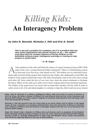 38 | Features InterAgency Journal Vol. 7, Issue 3, Fall 2016
by John R. Bennett, Nicholas J. Hitt and Eric A. Swett
Major John R. Bennett is a military intelligence officer with more than 21 years of service in
the U.S. Army. He holds a Master of Military Art and Science from the U.S. Army Command and
General Staff College, as well as master’s degrees in business administration and sociology, both
from the University of Florida.
Nicholas J. Hitt has served in the U.S. Army both as an armor officer and an officer in the signal
corps. He has a bachelor’s in business administration from the University of Missouri-Columbia
and a Masters of Military Arts and Science in Strategic Studies from the U.S. Army Command and
General Staff College.
Major Eric Swett holds a Masters in Military Arts and Science and is a graduate of the Western
Africa Strategic Studies Scholars Program at the U.S. Army Command and General Staff College.
Having served on multiple deployments to both Iraq and Western Africa, Swett encountered
first-hand the lingering effects of the use of child soldiers.
An Interagency Problem
Killing Kids:
This is not just a problem for academia, but it is a problem that has
clear policy implications that should concern us all…. Our soldiers
must deal with the complex dilemma of facing children on the
battlefield without proper intelligence warnings or training to help
prepare or guide them.
				—P. W. Singer
A
call crackled over the radio and broke the silence of a quiet morning in Iraq in 2003. With
panic in his voice, a young American Soldier stammered, “There is a child pointing a gun at
us from only a few feet away, what should we do?” The Soldier was in a mud brick tower,
about eight to ten feet off the ground, that would not stop a bullet, and, additionally in mid-2003, the
Soldiers at this outpost lacked body armor. The radio immediately came to life with voices cutting
each other off. Some stated the laws of war were clear, shoot the armed combatant or eliminate
the threat. Others on the radio gave orders not to shoot, making ethical and emotional arguments.
The Soldier in the guard tower was faced with an impossible situation, kill the child in order to
safely return to his wife and infant daughter or continue to hope the child would run away instead
 