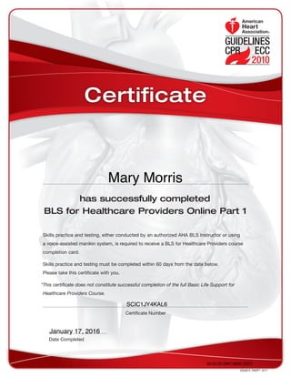 has successfully completed
BLS for Healthcare Providers Online Part 1
Skills practice and testing, either conducted by an authorized AHA BLS Instructor or using
a voice-assisted manikin system, is required to receive a BLS for Healthcare Providers course
completion card.
Skills practice and testing must be completed within 60 days from the date below.
Please take this certificate with you.
*This certificate does not constitute successful completion of the full Basic Life Support for
Healthcare Providers Course.
DS4673 PART1 3/11
Date Completed
Certificate Number
Certificate
22:22:25 GMT-0500 (EST)
SCIC1JY4KAL6
January 17, 2016
Mary Morris
 