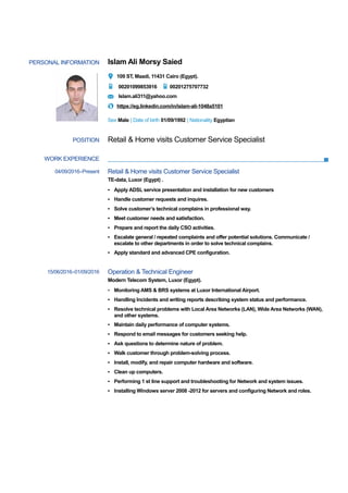 PERSONAL INFORMATION Islam Ali Morsy Saied
109 ST, Maadi, 11431 Cairo (Egypt).
00201099853916 00201275707732
Islam.ali311@yahoo.com
https://eg.linkedin.com/in/islam-ali-1048a5101
Sex Male | Date of birth 01/09/1992 | Nationality Egyptian
WORK EXPERIENCE
POSITION Retail & Home visits Customer Service Specialist
04/09/2016–Present Retail & Home visits Customer Service Specialist
TE-data, Luxor (Egypt) .
▪ Apply ADSL service presentation and installation for new customers
▪ Handle customer requests and inquires.
▪ Solve customer’s technical complains in professional way.
▪ Meet customer needs and satisfaction.
▪ Prepare and report the daily CSO activities.
▪ Escalate general / repeated complaints and offer potential solutions. Communicate /
escalate to other departments in order to solve technical complains.
▪ Apply standard and advanced CPE configuration.
15/06/2016–01/09/2016 Operation & Technical Engineer
Modern Telecom System, Luxor (Egypt).
▪ Monitoring AMS & BRS systems at Luxor International Airport.
▪ Handling Incidents and writing reports describing system status and performance.
▪ Resolve technical problems with Local Area Networks (LAN), Wide Area Networks (WAN),
and other systems.
▪ Maintain daily performance of computer systems.
▪ Respond to email messages for customers seeking help.
▪ Ask questions to determine nature of problem.
▪ Walk customer through problem-solving process.
▪ Install, modify, and repair computer hardware and software.
▪ Clean up computers.
▪ Performing 1 st line support and troubleshooting for Network and system issues.
▪ Installing Windows server 2008 -2012 for servers and configuring Network and roles.
 
