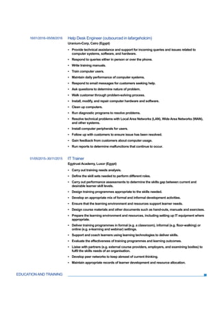 EDUCATION AND TRAINING
16/01/2016–05/06/2016 Help Desk Engineer (outsourced in lafargeholcim)
Uranium-Corp, Cairo (Egypt)
▪ Provide technical assistance and support for incoming queries and issues related to
computer systems, software, and hardware.
▪ Respond to queries either in person or over the phone.
▪ Write training manuals.
▪ Train computer users.
▪ Maintain daily performance of computer systems.
▪ Respond to email messages for customers seeking help.
▪ Ask questions to determine nature of problem.
▪ Walk customer through problem-solving process.
▪ Install, modify, and repair computer hardware and software.
▪ Clean up computers.
▪ Run diagnostic programs to resolve problems.
▪ Resolve technical problems with Local Area Networks (LAN), Wide Area Networks (WAN),
and other systems.
▪ Install computer peripherals for users.
▪ Follow up with customers to ensure issue has been resolved.
▪ Gain feedback from customers about computer usage.
▪ Run reports to determine malfunctions that continue to occur.
01/05/2015–30/11/2015 IT Trainer
Egytrust Academy, Luxor (Egypt)
▪ Carry out training needs analysis.
▪ Define the skill sets needed to perform different roles.
▪ Carry out performance assessments to determine the skills gap between current and
desirable learner skill levels.
▪ Design training programmes appropriate to the skills needed.
▪ Develop an appropriate mix of formal and informal development activities.
▪ Ensure that the learning environment and resources support learner needs.
▪ Design course materials and other documents such as hand-outs, manuals and exercises.
▪ Prepare the learning environment and resources, including setting up IT equipment where
appropriate.
▪ Deliver training programmes in formal (e.g. a classroom), informal (e.g. floor-walking) or
online (e.g. e-learning and webinar) settings.
▪ Support and coach learners using learning technologies to deliver skills.
▪ Evaluate the effectiveness of training programmes and learning outcomes.
▪ Liaise with partners (e.g. external course providers, employers, and examining bodies) to
fulfil the skills needs of an organisation.
▪ Develop peer networks to keep abreast of current thinking.
▪ Maintain appropriate records of learner development and resource allocation.
 