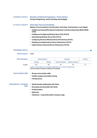 PERSONAL SKILLS
21/09/2009–01/07/2014 Bachelor of Electrical Engineering - Power Section
Faculty of Engineering - Assuit University, Assuit (Egypt).
01/12/2014–01/05/2015 Information Security Scholarship
Ministry of Communications and Information Technology -Training Sector, Luxor (Egypt) .
▪ Certified and training MTA (network fundamental +security fundamental), MCSA, MCSE,
CCNA.
▪ Installing and Configuring Windows Server 2012 (70-410).
▪ Administering Windows Server 2012 (70-411).
▪ Configuring Advanced Windows Server 2012 Services (70-412).
▪ Designing and Implementing a Server Infrastructure (70-413).
▪ Implementing an Advanced Server Infrastructure (70-414).
Mother tongue(s) Arabic
Other language(s) UNDERSTANDING SPEAKING WRITING
Listening Reading Spoken interaction Spoken production
English B2 B2 B1 B1 C1
Levels:A1 andA2: Basic user - B1 and B2: Independent user - C1 and C2: Proficient user
Common European Framework of Reference for Languages
Communication skills ▪ Strong communication skills.
▪ Problem analysis and problem solving.
▪ Friendly person.
Organisational / managerial
skills
▪ Quickly develop relationships with clients.
▪ Easy going and personable with clients.
▪ Professionalism.
▪ Diplomacy.
▪ Tactfulness – to generate positive company image.
 