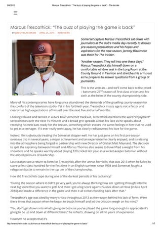 9/9/2015 Marcus Trescothick: “The buzz of playing the game is back” ­ The Incider
http://www.thein­cider.co.uk/marcus­trescothick­the­buzz­of­playing­the­game­is­back/ 1/7
 
BY JEREMY BLACKMORE APRIL 25, 2015 INTERVIEWS
Marcus Trescothick: “The buzz of playing the game is back”
 
Somerset captain Marcus Trescothick sat down with
journalists at the club’s media day recently to discuss
pre-season preparations and his hopes and
aspirations for the new season. Jeremy Blackmore
was there for The Incider.
“Another season. They roll into one these days,”
Marcus Trescothick sits himself down on a
comfortable window seat in the Long Room at the
County Ground in Taunton and stretches his arms out
as he prepares to answer questions from a group of
journalists.
This is the veteran – and we’ll come back to that word
– batsman’s 23 season of first-class cricket and his
sixth at the helm of the county championship side.
Many of his contemporaries have long since abandoned the demands of the gruelling county season for
the comfort of the television studio. Yet in his forthieth year, Trescothick insists age is not a factor and
clearly has high expectations of himself over the next five and a half months.
Looking relaxed and tanned in a dark blue Somerset tracksuit, Trescothick mentions the word “enjoyment”
several times over the next 15 minutes and a broad grin spreads across his face as he speaks about
receiving his new bats ready for the season, something which evokes the same feelings in him that he used
to get as a teenager. If it ever really went away, he has clearly rediscovered his love for the game.
Indeed, life is obviously treating the Somerset skipper well. He has just gone on his first pre-season
overseas trip in several years, a major achievement and an experience he clearly enjoyed, and is relaxing
into the atmosphere being forged in partnership with new Director of Cricket Matt Maynard. The decision
to split the captaincy between himself and Alfonso Thomas also seems to have lifted a weight from his
shoulders and he speaks warmly about playing T20 cricket last year as a wicket-keeper batsman without
the added pressure of leadership.
Last season saw a return to form for Trescothick after the ‘annus horribilis’ that was 2013 when he failed to
score a first-class hundred for the first time in an English summer since 1998 and Somerset fought a
relegation battle to remain in the top tier of the championship.
How did Trescothick cope during one of the darkest periods of his captaincy?
“During the season where it didn’t go very well, you’re always thinking how am I getting through into the
next big score that you want to get? And then I got a big score against Sussex down at Hove [in late April
2014] and made a difference in the game and then it all comes flooding back after that.”
Trescothick’s age was cited by many critics throughout 2013 as the reason behind his lack of form. Were
there times that season when he began to doubt himself and let the criticism weigh on his mind?
“You don’t get drawn into what’s going on because you’ve played the game long enough to appreciate it’s
going to be up and down at different times,” he reflects, drawing on all his years of experience.
However he accepts that it’s
rd
 