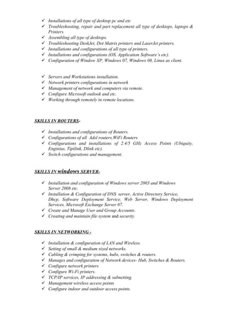  Installations of all type of desktop pc and etc
 Troubleshooting, repair and part replacement all type of desktops, laptops &
Printers.
 Assembling all type of desktops.
 Troubleshooting DeskJet, Dot Matrix printers and LaserJet printers.
 Installations and configurations of all type of printers.
 Installations and configurations (OS. Application Software’s etc).
 Configuration of Window XP, Windows 07, Windows 08, Linux as client.
 Servers and Workstations installation.
 Network printers configurations in network
 Management of network and computers via remote.
 Configure Microsoft outlook and etc.
 Working through remotely in remote locations.
SKILLS IN ROUTERS-
 Installations and configurations of Routers.
 Configurations of all Adsl routers,WiFi Routers
 Configurations and installations of 2.4/5 GHz Access Points (Ubiquity,
Enginius, Tipilink, Dlink etc).
 Switch configurations and management.
SKILLS IN windows SERVER-
 Installation and configuration of Windows server 2003 and Windows
Server 2008 etc.
 Installation & Configuration of DNS server, Active Directory Service,
Dhcp, Software Deployment Service, Web Server, Windows Deployment
Services, Microsoft Exchange Server 07.
 Create and Manage User and Group Accounts.
 Creating and maintain file system and security.
SKILLS IN NETWORKING -
 Installation & configuration of LAN and Wireless.
 Setting of small & medium sized networks.
 Cabling & crimping for systems, hubs, switches & routers.
 Manages and configuration of Network devices- Hub, Switches & Routers.
 Configure network printers
 Configure Wi-Fi printers.
 TCP/IP services, IP addressing & subnetting.
 Management wireless access points
 Configure indoor and outdoor access points.
 