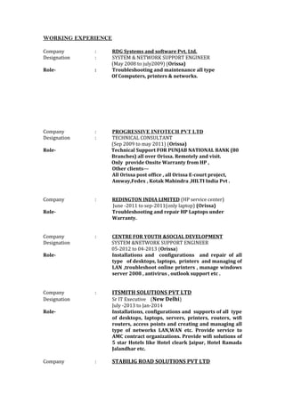 WORKING EXPERIENCE
Company : RDG Systems and software Pvt. Ltd.
Designation : SYSTEM & NETWORK SUPPORT ENGINEER
(May 2008 to july2009) (Orissa)
Role- : Troubleshooting and maintenance all type
Of Computers, printers & networks.
Company : PROGRESSIVE INFOTECH PVT LTD
Designation : TECHNICAL CONSULTANT
(Sep 2009 to may 2011) (Orissa)
Role- Technical Support FOR PUNJAB NATIONAL BANK (80
Branches) all over Orissa. Remotely and visit.
Only provide Onsite Warranty from HP ,
Other clients---
All Orissa post office , all Orissa E-court project,
Amway,Fedex , Kotak Mahindra ,HILTI India Pvt .
Company : REDINGTON INDIA LIMITED (HP service center)
June -2011 to sep-2011(only laptop) (Orissa)
Role- Troubleshooting and repair HP Laptops under
Warranty.
Company : CENTRE FOR YOUTH &SOCIAL DEVELOPMENT
Designation SYSTEM &NETWORK SUPPORT ENGINEER
05-2012 to 04-2013 (Orissa)
Role- Installations and configurations and repair of all
type of desktops, laptops, printers and managing of
LAN ,troubleshoot online printers , manage windows
server 2008 , antivirus , outlook support etc .
Company : ITSMITH SOLUTIONS PVT LTD
Designation Sr IT Executive (New Delhi)
July -2013 to Jan-2014
Role- Installations, configurations and supports of all type
of desktops, laptops, servers, printers, routers, wifi
routers, access points and creating and managing all
type of networks LAN,WAN etc. Provide service to
AMC contract organizations. Provide wifi solutions of
5 star Hotels like Hotel cleark Jaipur, Hotel Ramada
Jalandhar etc.
Company : STABILIG ROAD SOLUTIONS PVT LTD
 