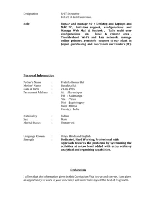 Designation Sr IT Executive
Feb 2014 to till continue.
Role- Repair and manage 40 + Desktop and Laptops and
MAC PC, Antivirus support, configurations and
Manage Web Mail & Outlook , Tally multi user
configurations on local & remote area .
Troubleshoot Wi-Fi and Lan network, manage
online printers , remotely support to our plant in
Jaipur , purchasing and coordinate our venders (IT),
Personal Information
Father’s Name : Prafulla Kumar Bal
Mother’ Name : Banalata Bal
Date of Birth : 21.06.1985
Permanent Address : At : Basantapur
P.O : Salamanga
Via : Tiran
Dist : Jagatsingpur
State : Orissa
Country : India
Nationality : Indian
Sex : Male
Marital Status : Unmarried
Language Known : Oriya, Hindi and English
Strength : Dedicated, Hard Working, Professional with
Approach towards the problems by systemizing the
activities at micro level added with extra ordinary
analytical and organizing capabilities.
Declaration
I affirm that the information given in this Curriculum Vita is true and correct. I am given
an opportunity to work in your concern; I will contribute myself the best of its growth.
 