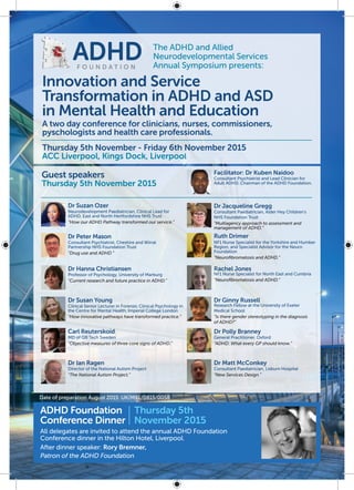 Innovation and Service
Transformation in ADHD and ASD
in Mental Health and Education
Thursday 5th November - Friday 6th November 2015
ACC Liverpool, Kings Dock, Liverpool
A two day conference for clinicians, nurses, commissioners,
pyschologists and health care professionals.
The ADHD and Allied
Neurodevelopmental Services
Annual Symposium presents:
ADHDF O U N D A T I O N
ADHD Foundation
Conference Dinner
All delegates are invited to attend the annual ADHD Foundation
Conference dinner in the Hilton Hotel, Liverpool.
After dinner speaker: Rory Bremner,
Patron of the ADHD Foundation
Thursday 5th
November 2015
Guest speakers
Thursday 5th November 2015
Dr Suzan Ozer
Neurodevelopment Paediatrician, Clinical Lead for
ADHD, East and North Hertfordshire NHS Trust
“How our ADHD Pathway transformed our service.”
Ruth Drimer
NF1 Nurse Specialist for the Yorkshire and Humber
Region, and Specialist Advisor for the Neuro
Foundation
“Neurofibromatosis and ADHD.”
Dr Jacqueline Gregg
Consultant Paediatrician, Alder Hey Children’s
NHS Foundation Trust
“Multiagency approach to assessment and
management of ADHD.”
Facilitator: Dr Kuben Naidoo
Consultant Psychiatrist and Lead Clinician for
Adult ADHD. Chairman of the ADHD Foundation.
Dr Peter Mason
Consultant Psychiatrist, Cheshire and Wirral
Partnership NHS Foundation Trust
“Drug use and ADHD.”
Dr Hanna Christiansen
Professor of Psychology, University of Marburg
“Current research and future practice in ADHD.”
Rachel Jones
NF1 Nurse Specialist for North East and Cumbria
“Neurofibromatosis and ADHD.”
Dr Susan Young
Clinical Senior Lecturer in Forensic Clinical Psychology in
the Centre for Mental Health, Imperial College London
“How innovative pathways have transformed practice.”
Dr Ginny Russell
Research Fellow at the University of Exeter
Medical School
“Is there gender stereotyping in the diagnosis
of ADHD?”
Dr Polly Branney
General Practitioner, Oxford
“ADHD: What every GP should know.”
Dr Matt McConkey
Consultant Paediatrician, Lisburn Hospital
“New Services Design.”
Carl Reuterskoid
MD of QB Tech Sweden
“Objective measures of three core signs of ADHD.”
Dr Ian Ragen
Director of the National Autism Project
“The National Autism Project.”
Date of preparation August 2015 UK/MXL/0815/0058
 