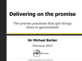 Copyright © Delivery Associates Ltd 2016. All Rights Reserved.
Delivering on the promise
The proven practices that get things
done in government
February 2016
Sir Michael Barber
 
