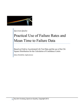1 By John Forsberg, Spectrum Quality, Copyright 2013
Spectrum Quality
Practical Use of Failure Rates and
Mean Time to Failure Data
Based on Field or Accelerated Life Test Data and the use of the Chi
Square Distribution for the Calculation of Confidence Limits
[Basic Reliability Applications]
 