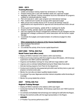 2009 - 2013
Training Manager
 Collate and analyze training needs from all divisions in Total Nig
 Prepare training plan in line with identified needs and approved budget
 Negotiate with relevant Training consultants local and international for programs
suitable for individual/collective needs.
 Plan and execute in- plant ,open program and international trainings
 Plan, implement and monitor all courses within approved budget
 Make annual and monthly returns to ITF & ensure all trainings meet ITF
specifications and requirements for approval and reimbursement of 60% Annual
Levy.
 Ensure good record keeping, update all file in readiness for Audits
 Prepare monthly, periodic reports and update the HRIS software.
 Plan and organize the Annual management conference for all managers and the
Management strategic conference for senior executives with the Human capital
Manager.
 Coordinate the budgets and implementation of conference budget for other
divisions
Other assignments (in absence of the Human Capital Manager).
 New employee Recruitment
 Staff mobility.
 Co-ordinate the activity of the human capital department
2007-2008 TOTAL NIG PLC HEAD OFFICE
Retail Trainer head office (west)
 Deploy all HSEQ materials to the stations within west territory
 Rollout and Conduct training within the budget for about 250 dealers, 250 Driveway
supervisors and 3500 customer attendants.
 Organize and facilitates trainings for shop staff and mega stations staff
 Organize and co-ordinate Safety/Retail training for Retail Sales Executives
 Animate training programs from Paris for the department
 Conduct and monitor the risk assessment grid within west territory twice a year and
propose corrective action plan.
 Monitor the club elite and detect qualified dealers/station
 Co-ordinate Top scars, Nigoscars and other internal competition within the territory of
coverage.
 Monitor the young dealership scheme
2007 TOTAL NIG PLC EASTERN REGION
Regional Training Manager
 Deploy all HSEQ materials to the stations within east region
 Conducted training for 85 Dealers, 85 Driveway supervisors and 1500 Customer
Attendants.
 Co-ordinate and facilitated internaltrainings and meetings forstaff withinthe Region.
 Manage the land/rent profile with the legal representative in the Region.
AWARD
 3rd
Position Top service performance 2007
 