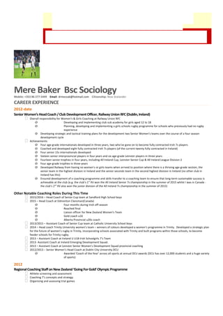A highly decorated
former 7s, 15s and
rugby league
international player,
who has successfully
transitioned into
coaching and rugby
development across
four countries, and is ready to move into full-time international and representative coaching.
Mere Baker Bsc Sociology
Mobile: +353 86 277 5449 Email: drmezzab@hotmail.com Citizenship: New Zealander
CAREER EXPERIENCE
2012-date
SeniorWomen’sHeadCoach/Club DevelopmentOfficer, RailwayUnionRFC(Dublin,Ireland)
 Overall responsibility for Women’s & Girls Coaching at Railway Union RFC
o Developing and implementing club sub academy for girls aged 12 to 18
o Planning, developing and implementing a girls schools rugby programme for schools who previously had no rugby
experience
o Developing strategic and tactical training plans for the development two Senior Women’s teams over the course of a four season
development cycle
 Achievements
o Four age-grade internationals developed in three years, two who’ve gone on to become fully contracted Irish 7s players
o Coached and developed eight fully contracted Irish 7s players (of the current twenty fully contracted in Ireland)
o Four senior 15s internationals developed
o Sixteen senior interprovincial players in four years and six age-grade Leinster players in three years
o Fourteen senior trophies in four years, including All Ireland Cup, Leinster Senior Cup & All Ireland League Division 2
o Four age-grade trophies in three years
o Developed Railway from having no women’s or girls teams when arrived to position where there is a thriving age-grade section, the
senior team in the highest division in Ireland and the senior seconds team in the second highest division in Ireland (no other club in
Ireland has this)
o Ensured development of a coaching programme and skills transfer to a coaching team to ensure that long-term sustainable success is
achievable at the club (e.g. the club’s 1st
XV won the All Ireland Senior 7s championship in the summer of 2015 whilst I was in Canada -
the club’s 2nd
XV also won the junior division of the All Ireland 7s championship in the summer of 2015)
Other Notable Coaching Roles During This Time
 2015/2016 – Head Coach of Senior Cup team at Sandford High School boys
 2015 – Head Coach at Edmonton Clansman(Canada)
o Four months during Irish off-season
o Reached final
o Liaison officer for New Zealand Women’s Team
o Gold coach u16
o Alberta Provincial u20s coach
 2013/2015 – Assistant Coach of Senior Cup team at Catholic University School boys
 2014 – Head coach Trinity University women’s team – winners of colours developed a women’s programme in Trinity. Developed a strategic plan
for the future of women’s rugby in Trinity, incorporating schools associated with Trinity and built programs within those schools, to become
feeder schools for Trinity rugby.
 2013 – Assistant Coach at Ireland U U18 Irish Schoolgirls 7’s Team
 2013- Assistant Coach at Ireland Emerging Development Squad.
 2013 – Assistant Coach at Leinster Senior Women’s Development Squad provincial coaching
 2012/2013 – Senior Women’s Head Coach at Dublin City University DCU
o Awarded ‘Coach of the Year’ across all sports at annual DCU awards (DCU has over 12,000 students and a huge variety
of sports)
2012
RegionalCoachingStaffonNewZealand‘GoingForGold’OlympicProgramme
 Athlete screening and assessment
 Coaching 7’s concepts and strategy
 Organising and assessing trial games
 