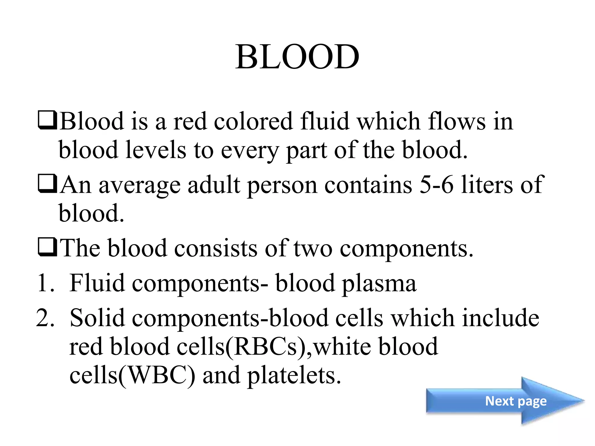 BLOOD
Blood is a red colored fluid which flows in
blood levels to every part of the blood.
An average adult person contains 5-6 liters of
blood.
The blood consists of two components.
1. Fluid components- blood plasma
2. Solid components-blood cells which include
red blood cells(RBCs),white blood
cells(WBC) and platelets.
Next page
 