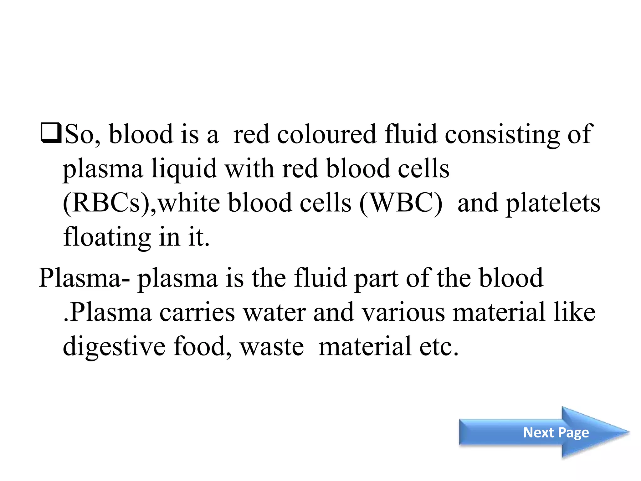 So, blood is a red coloured fluid consisting of
plasma liquid with red blood cells
(RBCs),white blood cells (WBC) and platelets
floating in it.
Plasma- plasma is the fluid part of the blood
.Plasma carries water and various material like
digestive food, waste material etc.
Next Page
 