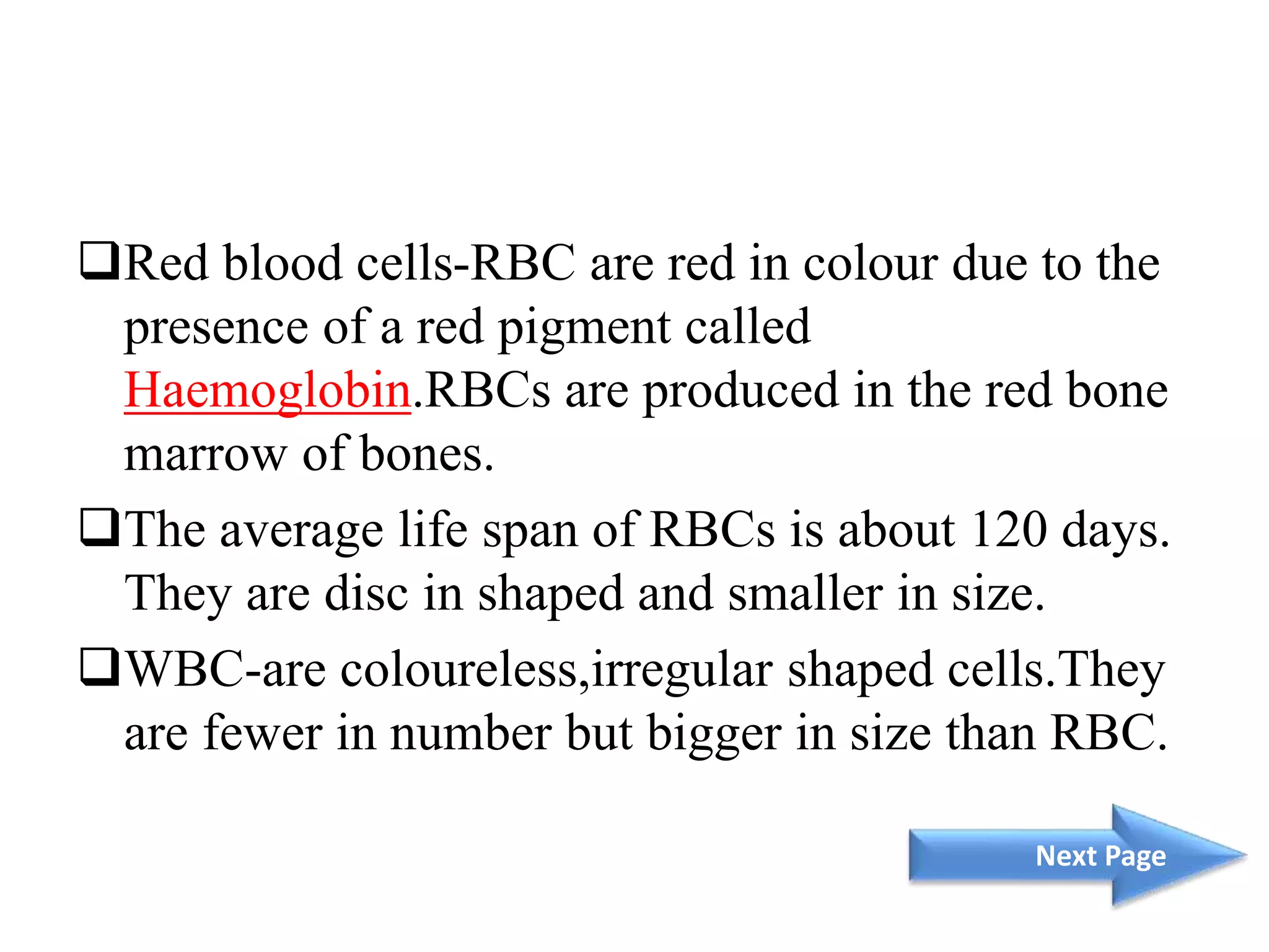 Red blood cells-RBC are red in colour due to the
presence of a red pigment called
Haemoglobin.RBCs are produced in the red bone
marrow of bones.
The average life span of RBCs is about 120 days.
They are disc in shaped and smaller in size.
WBC-are coloureless,irregular shaped cells.They
are fewer in number but bigger in size than RBC.
Next Page
 