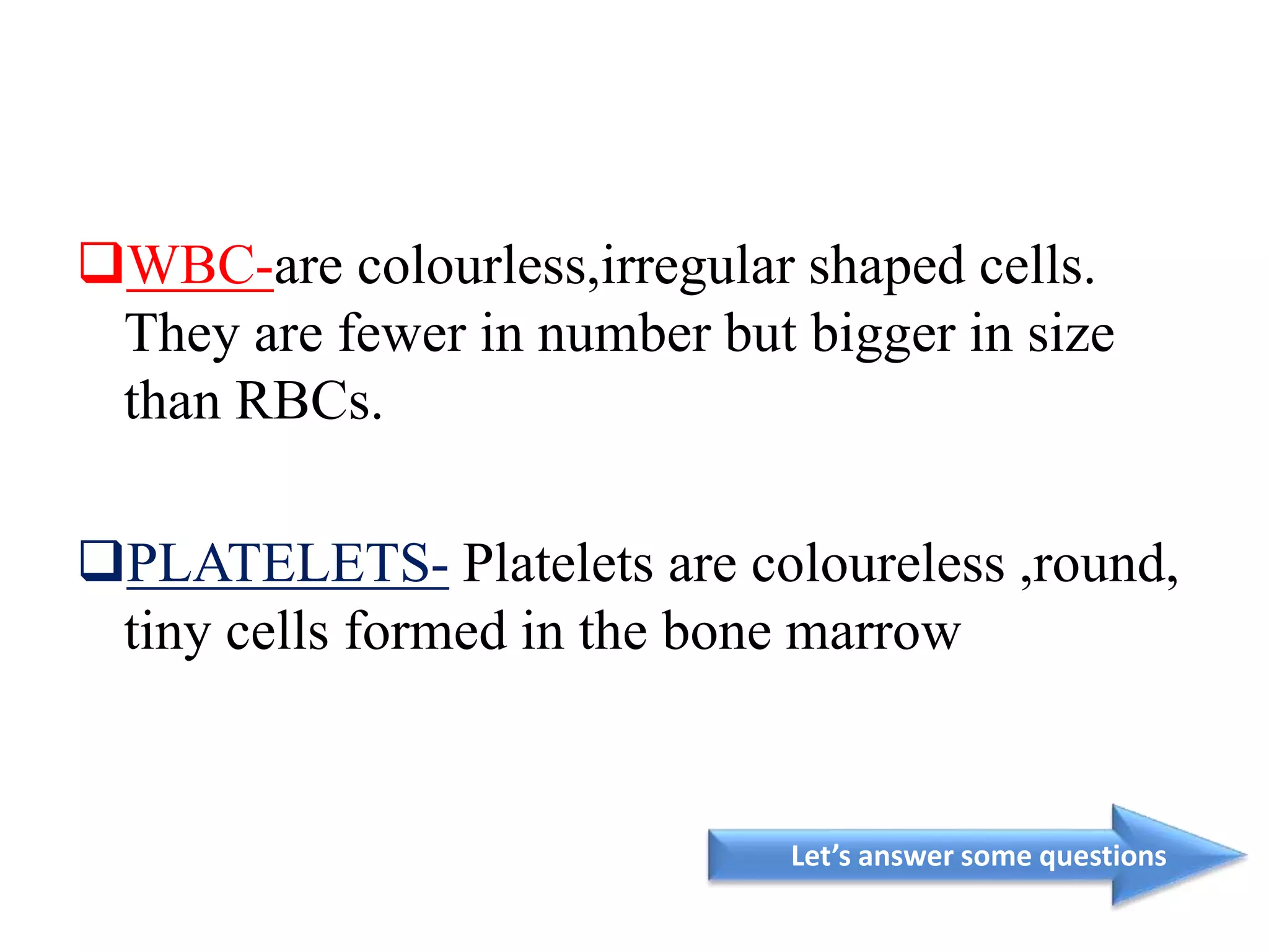 WBC-are colourless,irregular shaped cells.
They are fewer in number but bigger in size
than RBCs.
PLATELETS- Platelets are coloureless ,round,
tiny cells formed in the bone marrow
Let’s answer some questions
 